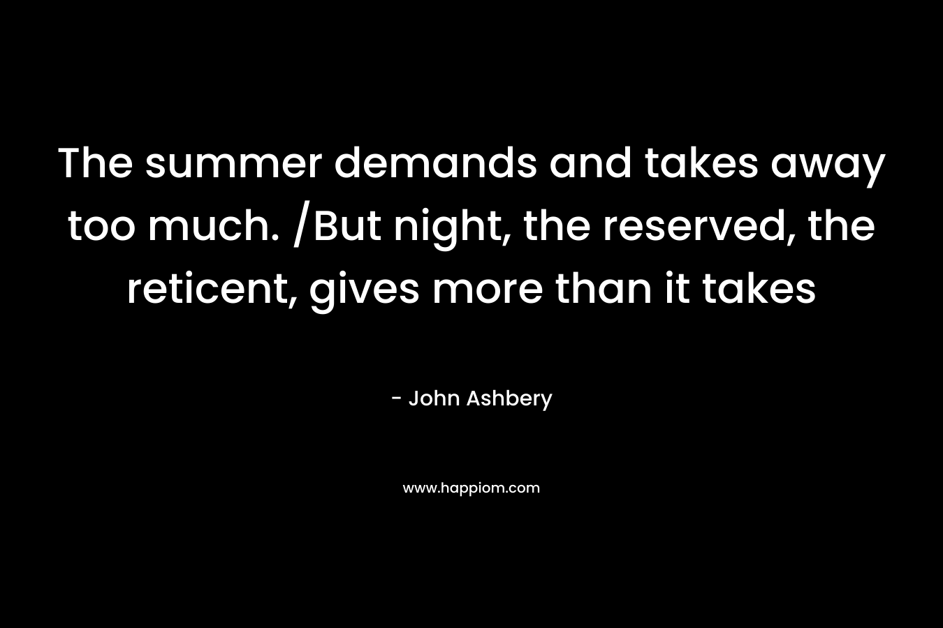 The summer demands and takes away too much. /But night, the reserved, the reticent, gives more than it takes – John Ashbery