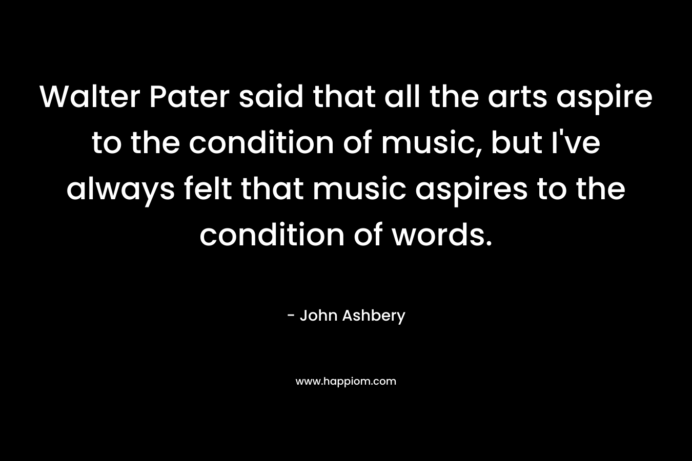 Walter Pater said that all the arts aspire to the condition of music, but I’ve always felt that music aspires to the condition of words. – John Ashbery