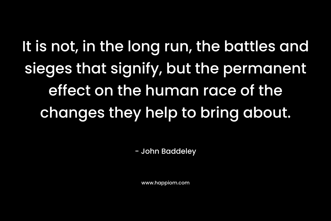 It is not, in the long run, the battles and sieges that signify, but the permanent effect on the human race of the changes they help to bring about. – John Baddeley