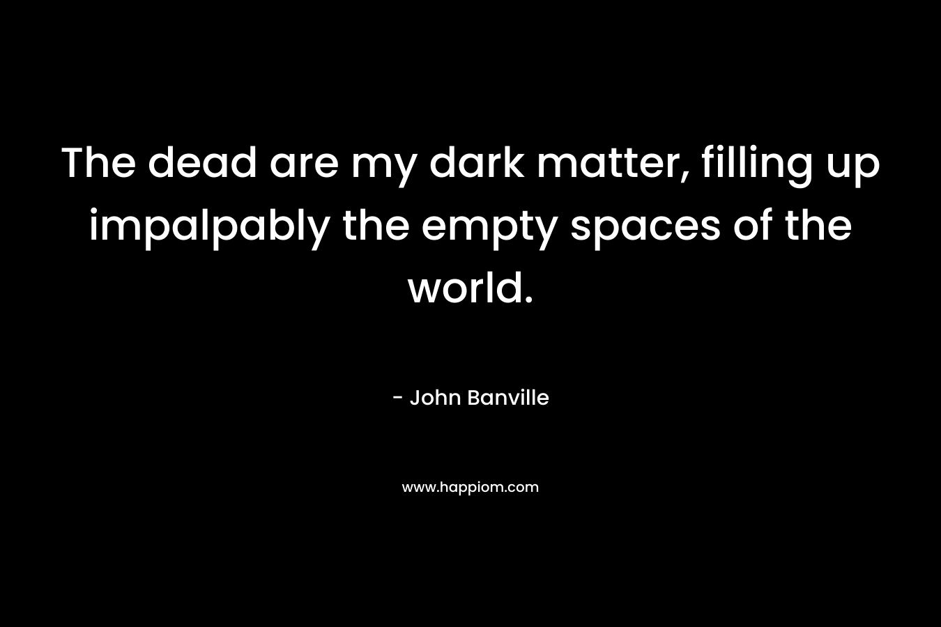 The dead are my dark matter, filling up impalpably the empty spaces of the world.