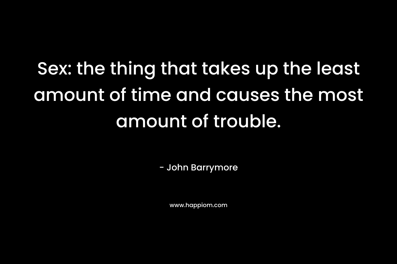 Sex: the thing that takes up the least amount of time and causes the most amount of trouble. – John Barrymore