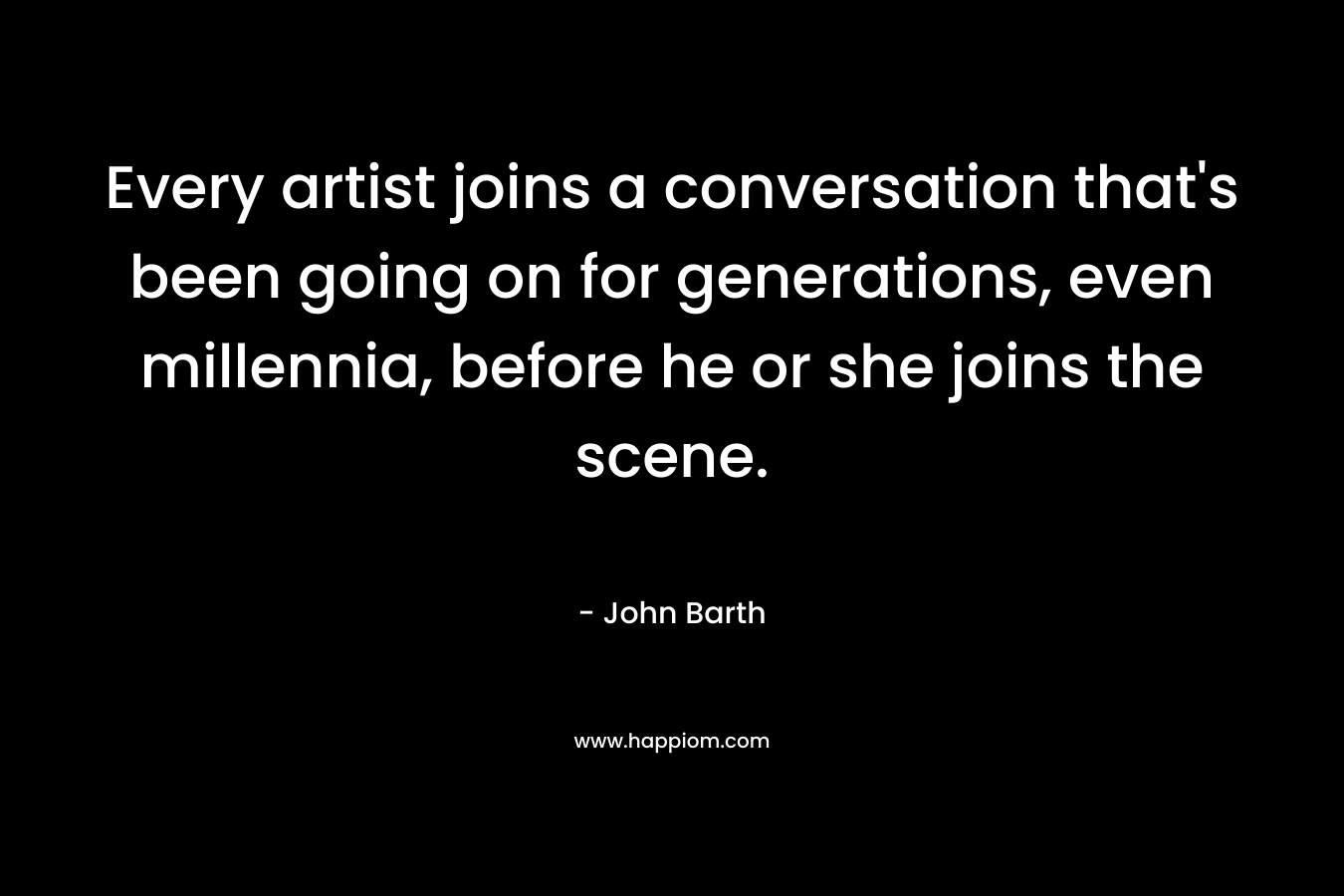 Every artist joins a conversation that’s been going on for generations, even millennia, before he or she joins the scene. – John Barth