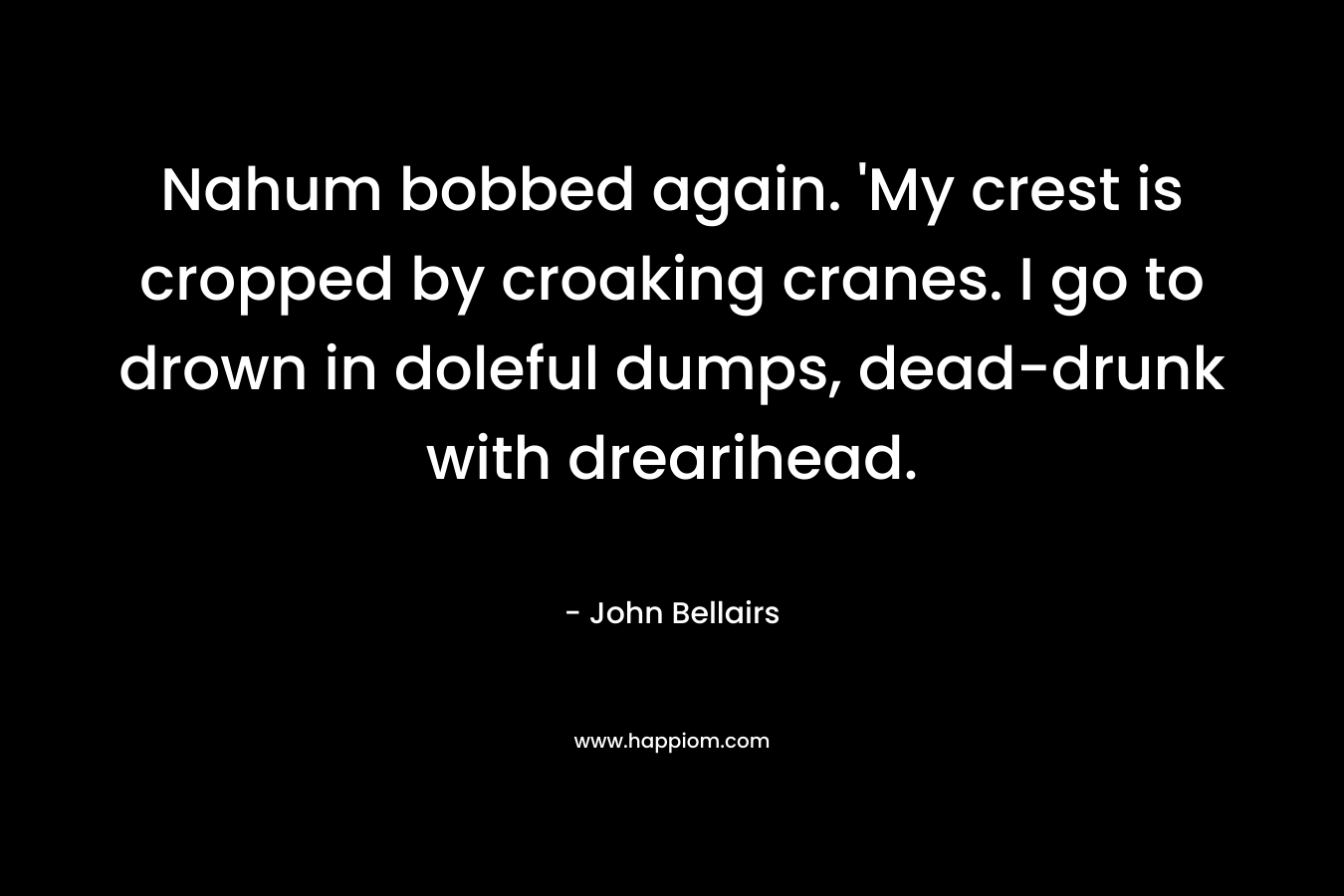 Nahum bobbed again. ‘My crest is cropped by croaking cranes. I go to drown in doleful dumps, dead-drunk with drearihead. – John Bellairs
