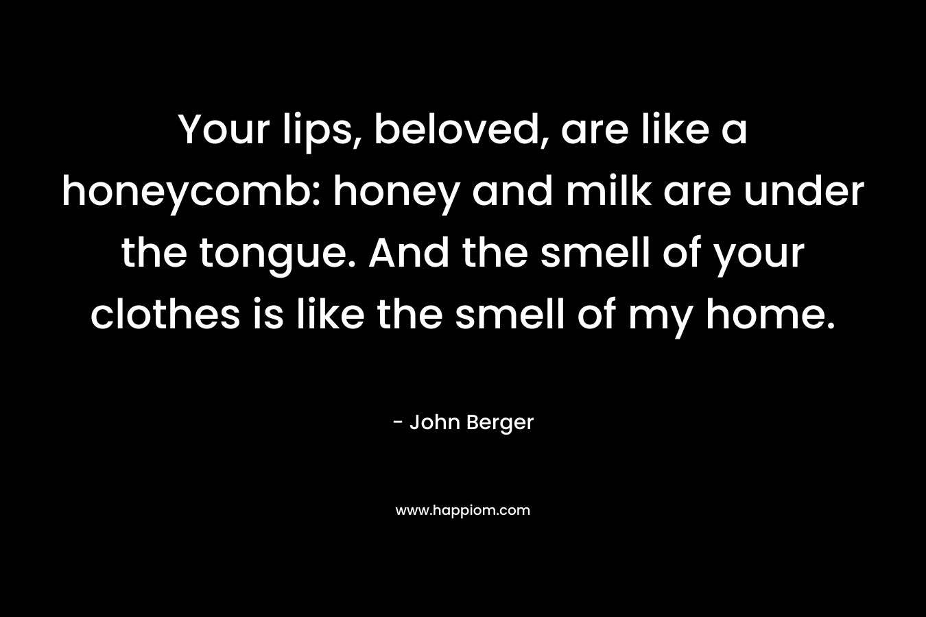 Your lips, beloved, are like a honeycomb: honey and milk are under the tongue. And the smell of your clothes is like the smell of my home. – John Berger