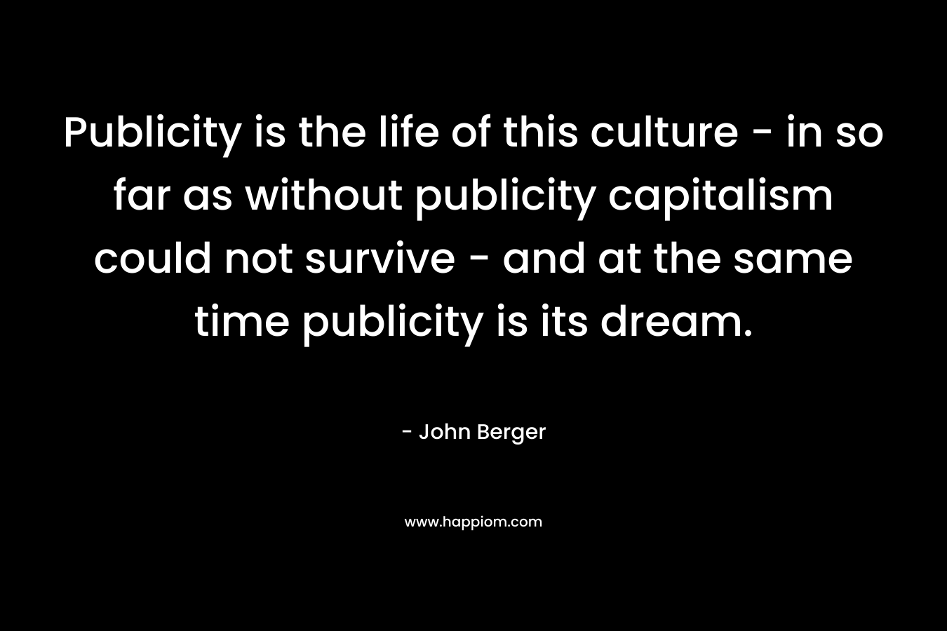 Publicity is the life of this culture – in so far as without publicity capitalism could not survive – and at the same time publicity is its dream. – John Berger