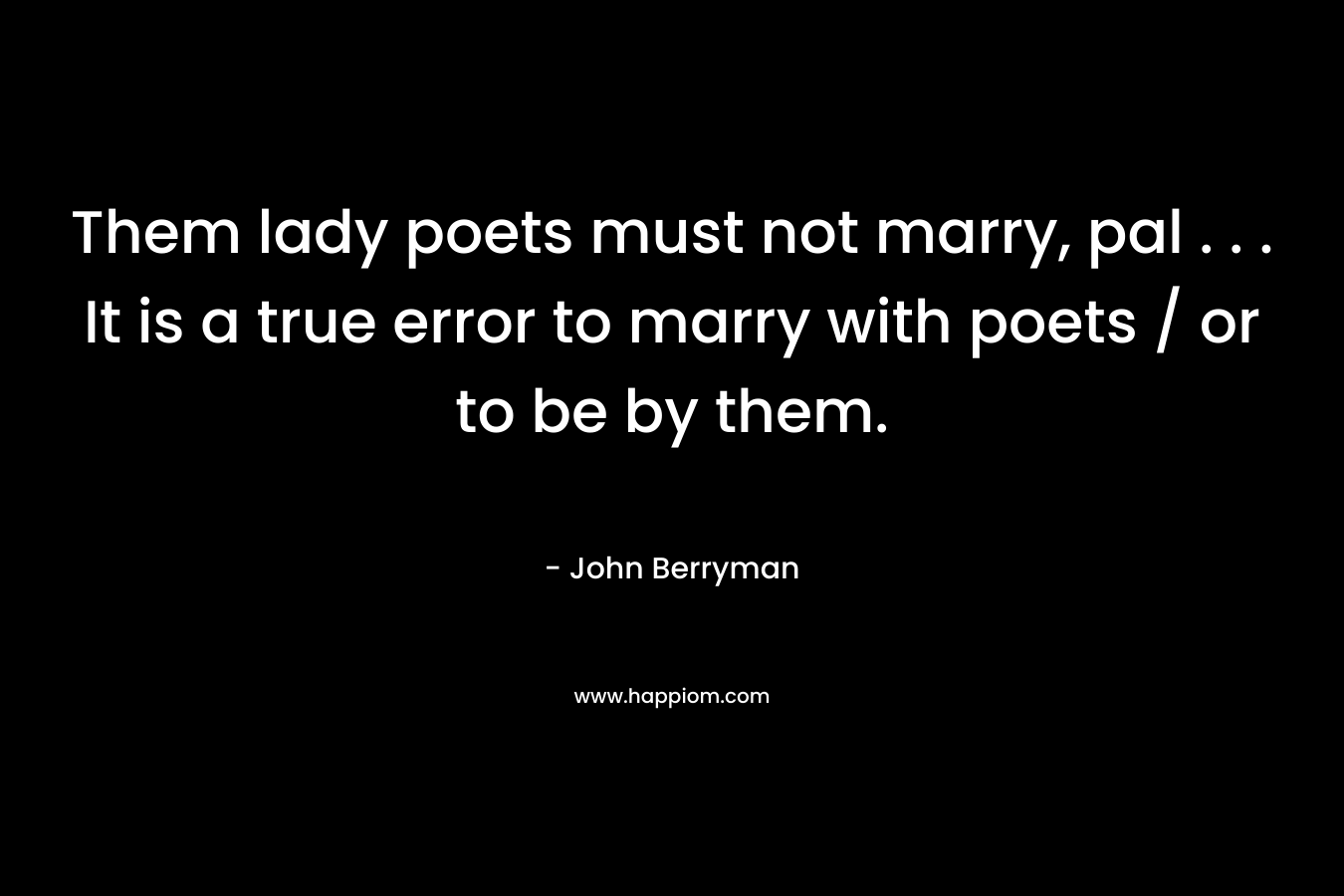 Them lady poets must not marry, pal . . . It is a true error to marry with poets / or to be by them. – John Berryman