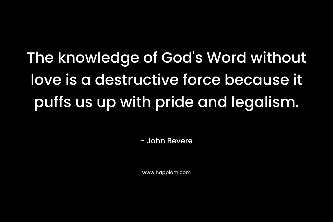 The knowledge of God’s Word without love is a destructive force because it puffs us up with pride and legalism. – John Bevere