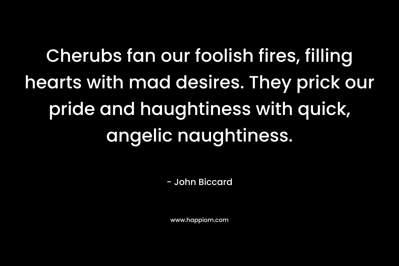 Cherubs fan our foolish fires, filling hearts with mad desires. They prick our pride and haughtiness with quick, angelic naughtiness. – John Biccard