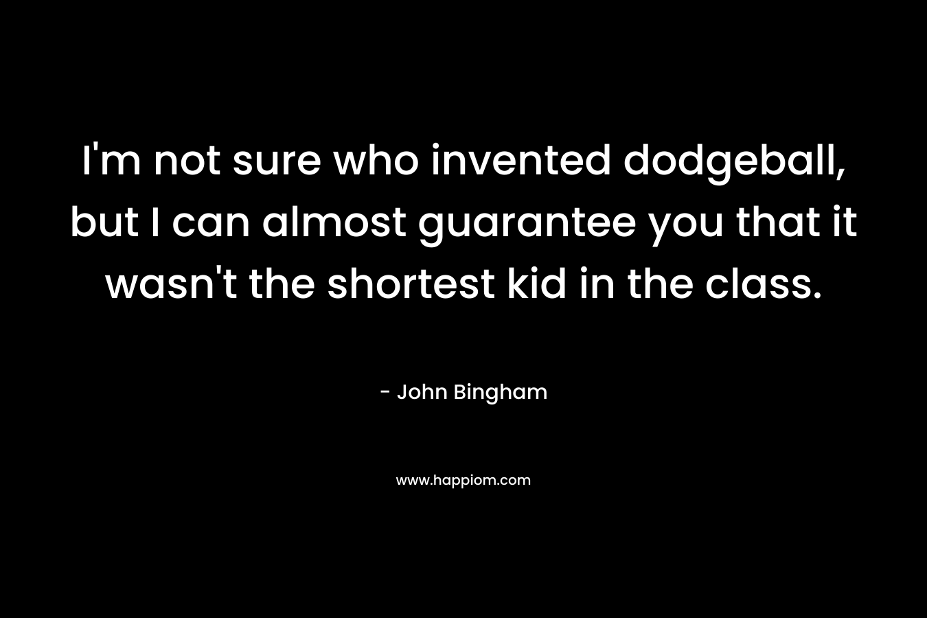 I’m not sure who invented dodgeball, but I can almost guarantee you that it wasn’t the shortest kid in the class. – John Bingham