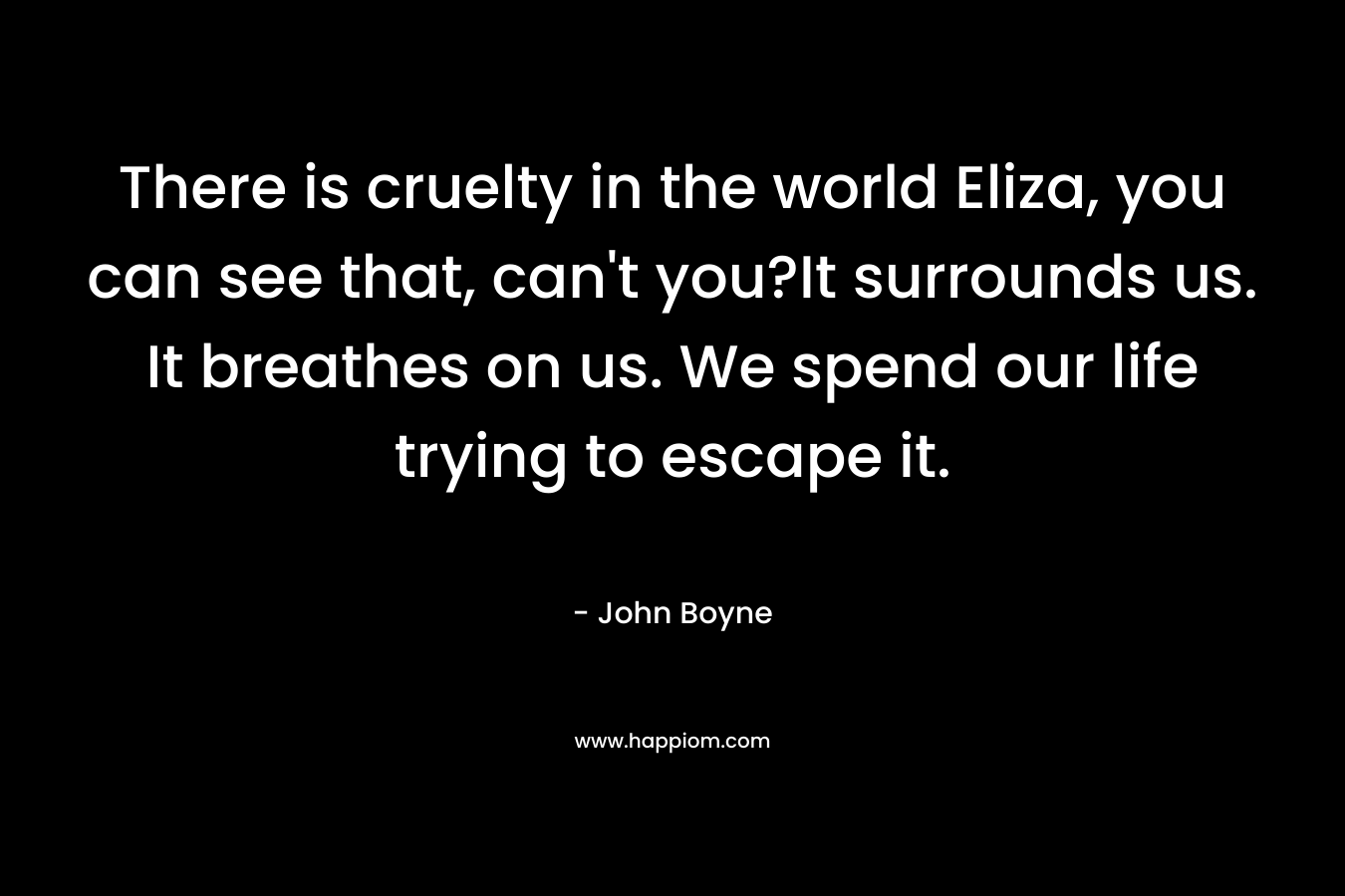 There is cruelty in the world Eliza, you can see that, can’t you?It surrounds us. It breathes on us. We spend our life trying to escape it. – John Boyne