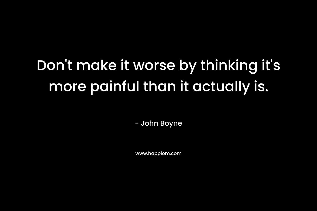Don’t make it worse by thinking it’s more painful than it actually is. – John Boyne