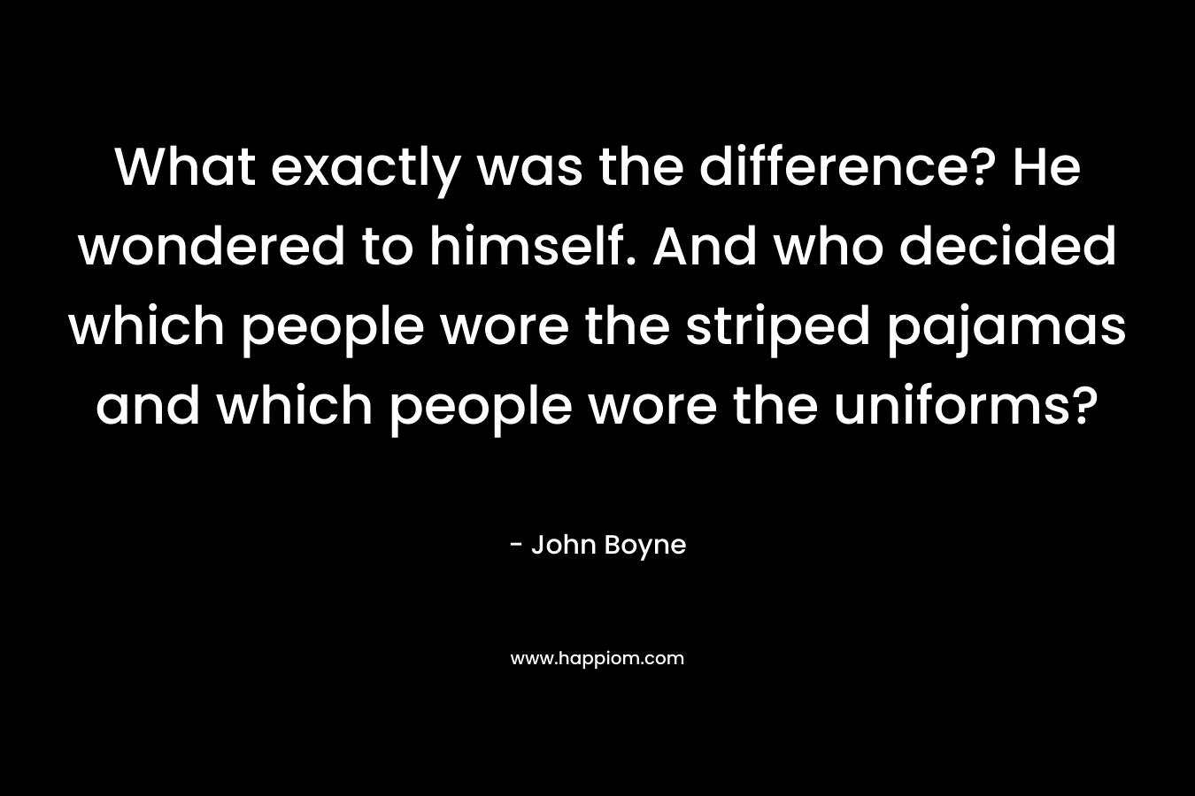 What exactly was the difference? He wondered to himself. And who decided which people wore the striped pajamas and which people wore the uniforms? – John Boyne