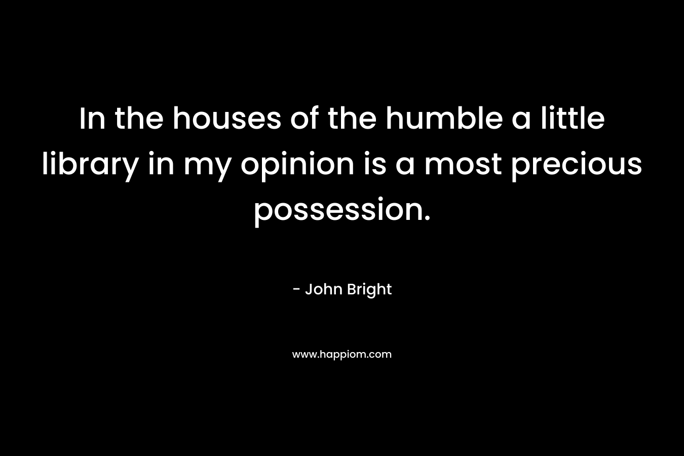 In the houses of the humble a little library in my opinion is a most precious possession. – John Bright