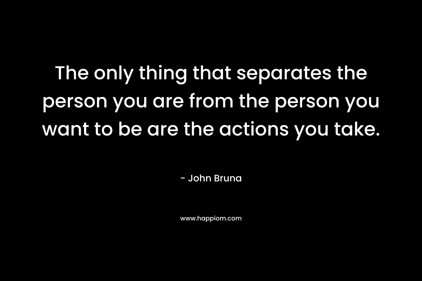 The only thing that separates the person you are from the person you want to be are the actions you take. – John Bruna