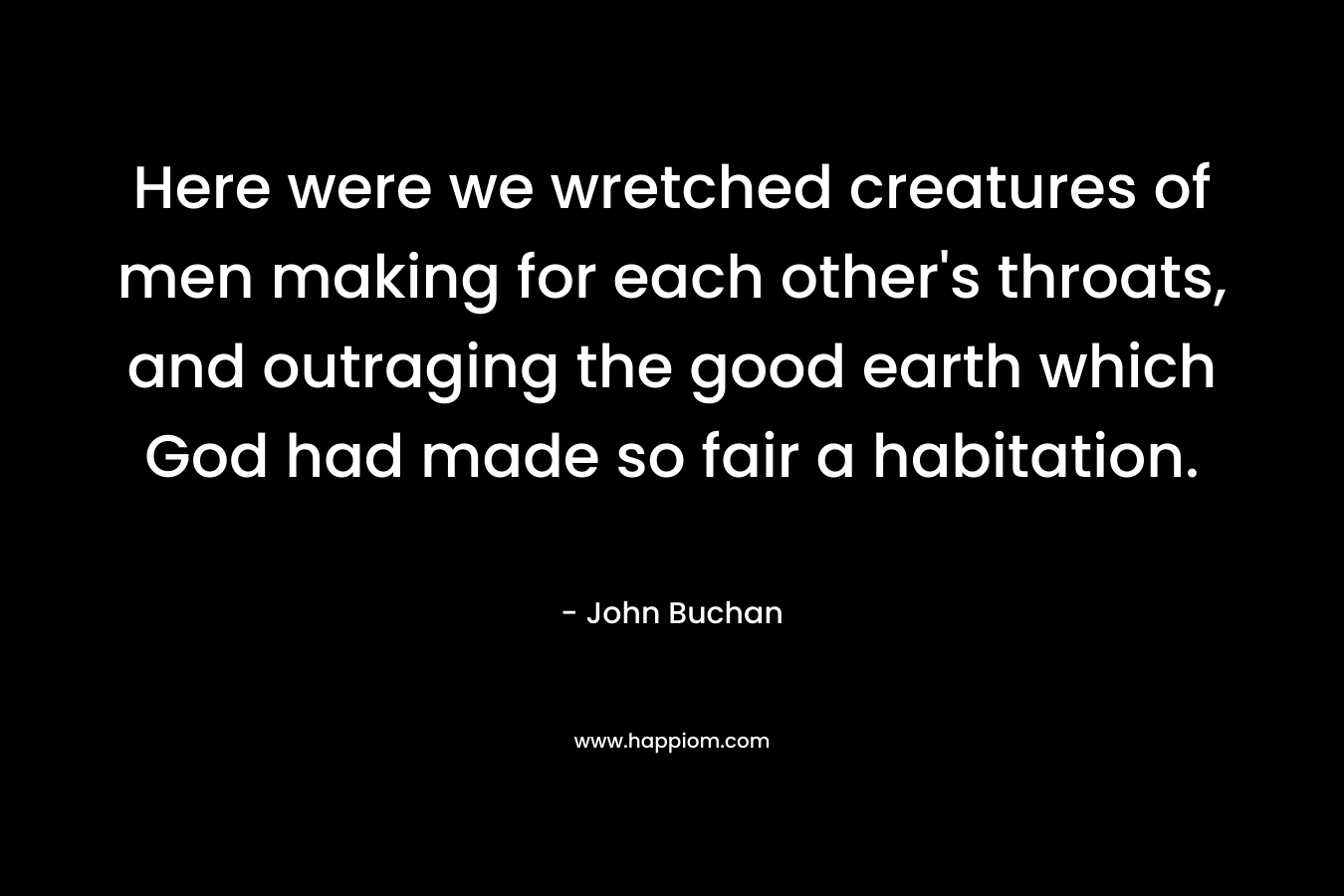 Here were we wretched creatures of men making for each other’s throats, and outraging the good earth which God had made so fair a habitation. – John Buchan