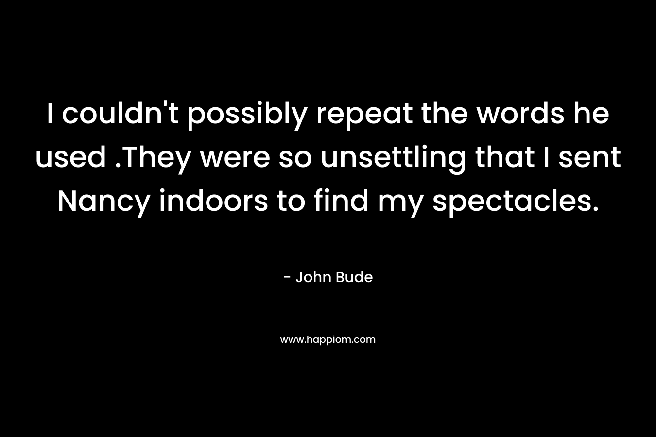 I couldn’t possibly repeat the words he used .They were so unsettling that I sent Nancy indoors to find my spectacles. – John Bude