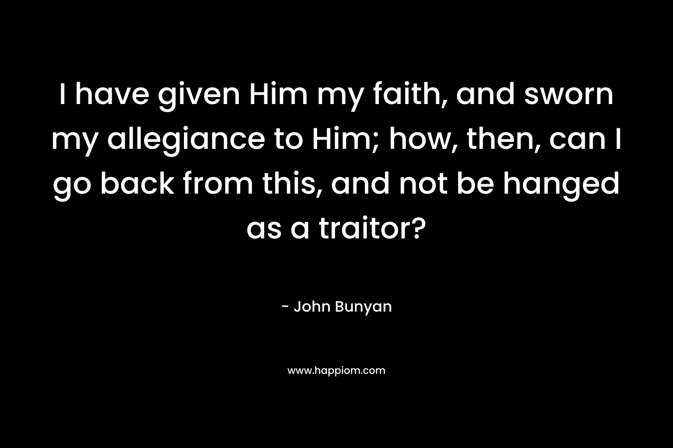 I have given Him my faith, and sworn my allegiance to Him; how, then, can I go back from this, and not be hanged as a traitor?