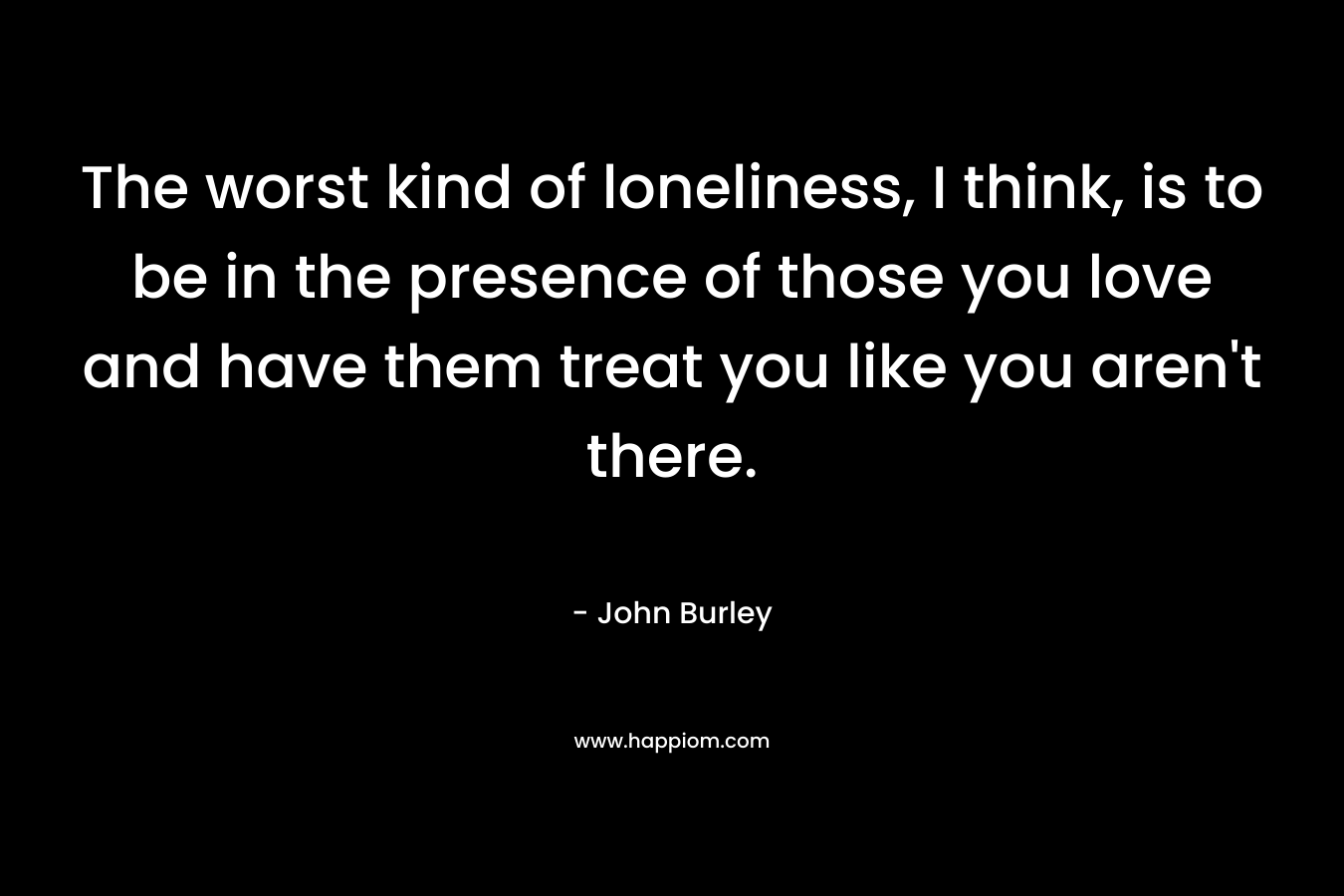 The worst kind of loneliness, I think, is to be in the presence of those you love and have them treat you like you aren't there.
