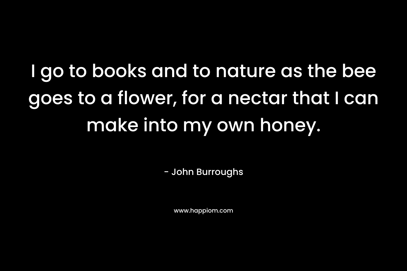 I go to books and to nature as the bee goes to a flower, for a nectar that I can make into my own honey.