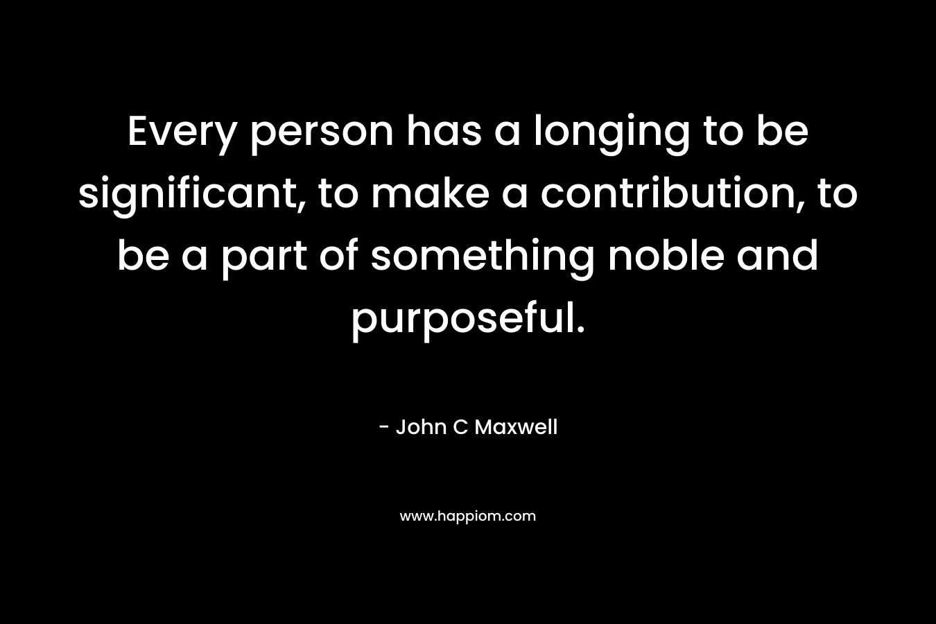 Every person has a longing to be significant, to make a contribution, to be a part of something noble and purposeful. – John C Maxwell