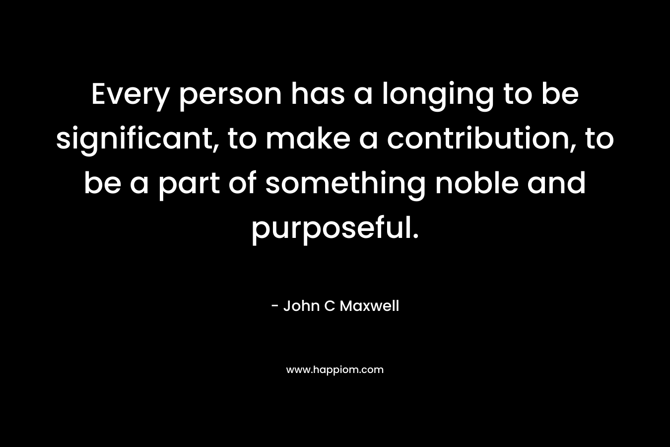 Every person has a longing to be significant, to make a contribution, to be a part of something noble and purposeful.