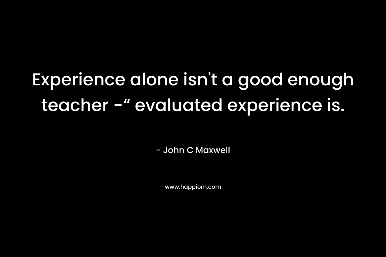 Experience alone isn’t a good enough teacher -“ evaluated experience is. – John C Maxwell
