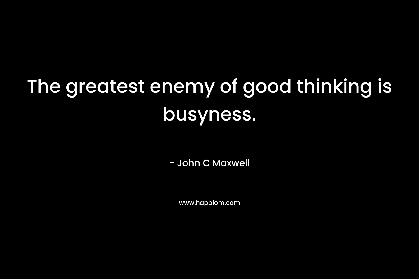 The greatest enemy of good thinking is busyness. – John C Maxwell