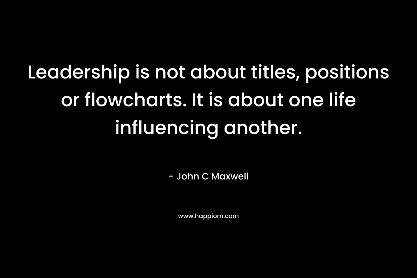 Leadership is not about titles, positions or flowcharts. It is about one life influencing another. – John C Maxwell