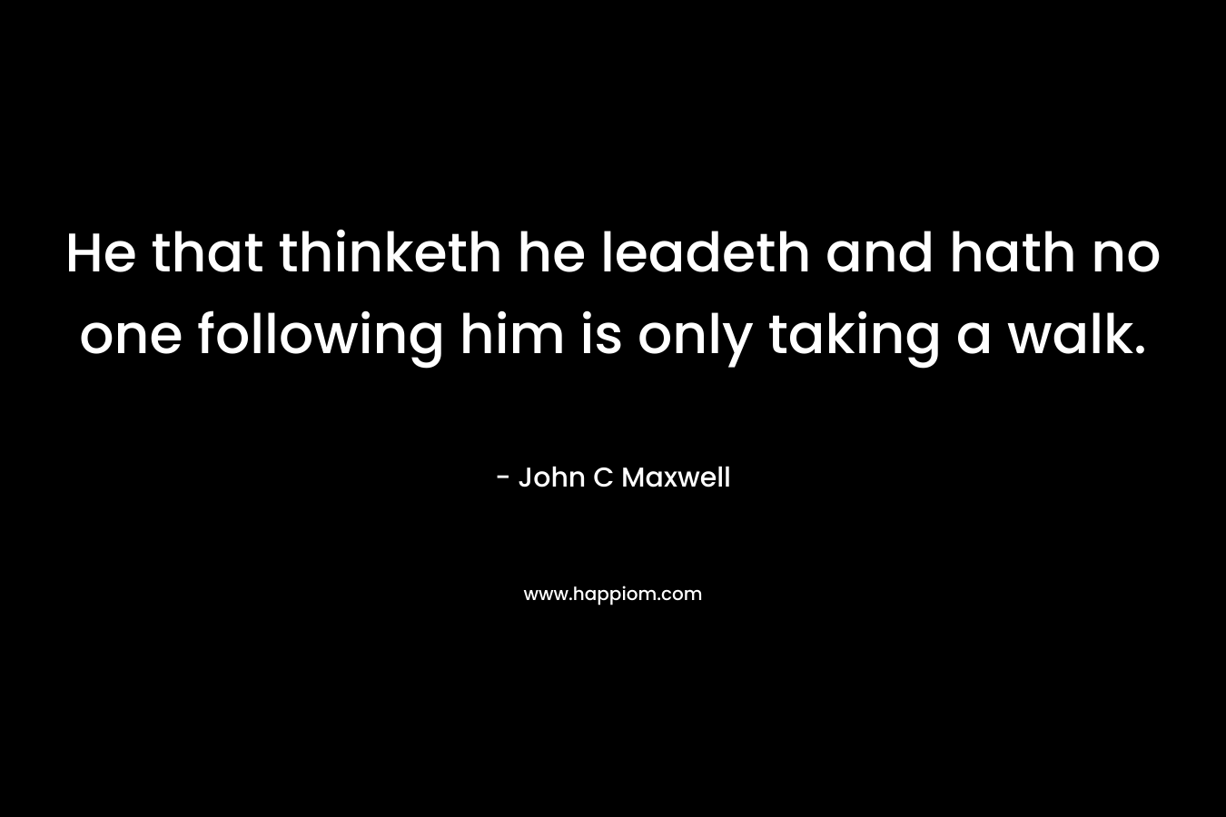He that thinketh he leadeth and hath no one following him is only taking a walk. – John C Maxwell