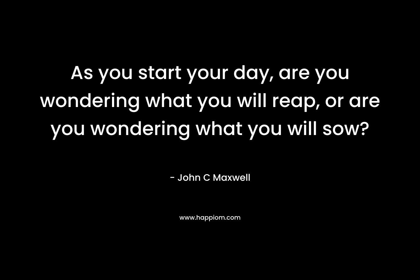 As you start your day, are you wondering what you will reap, or are you wondering what you will sow?