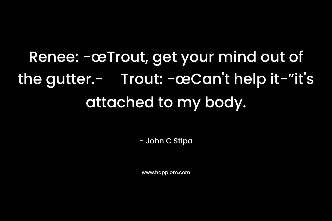 Renee: -œTrout, get your mind out of the gutter.-Trout: -œCan’t help it-”it’s attached to my body. – John C Stipa