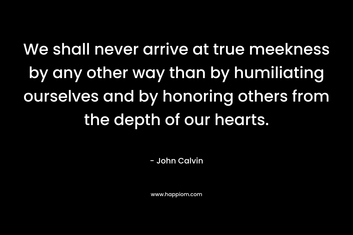 We shall never arrive at true meekness by any other way than by humiliating ourselves and by honoring others from the depth of our hearts. – John Calvin