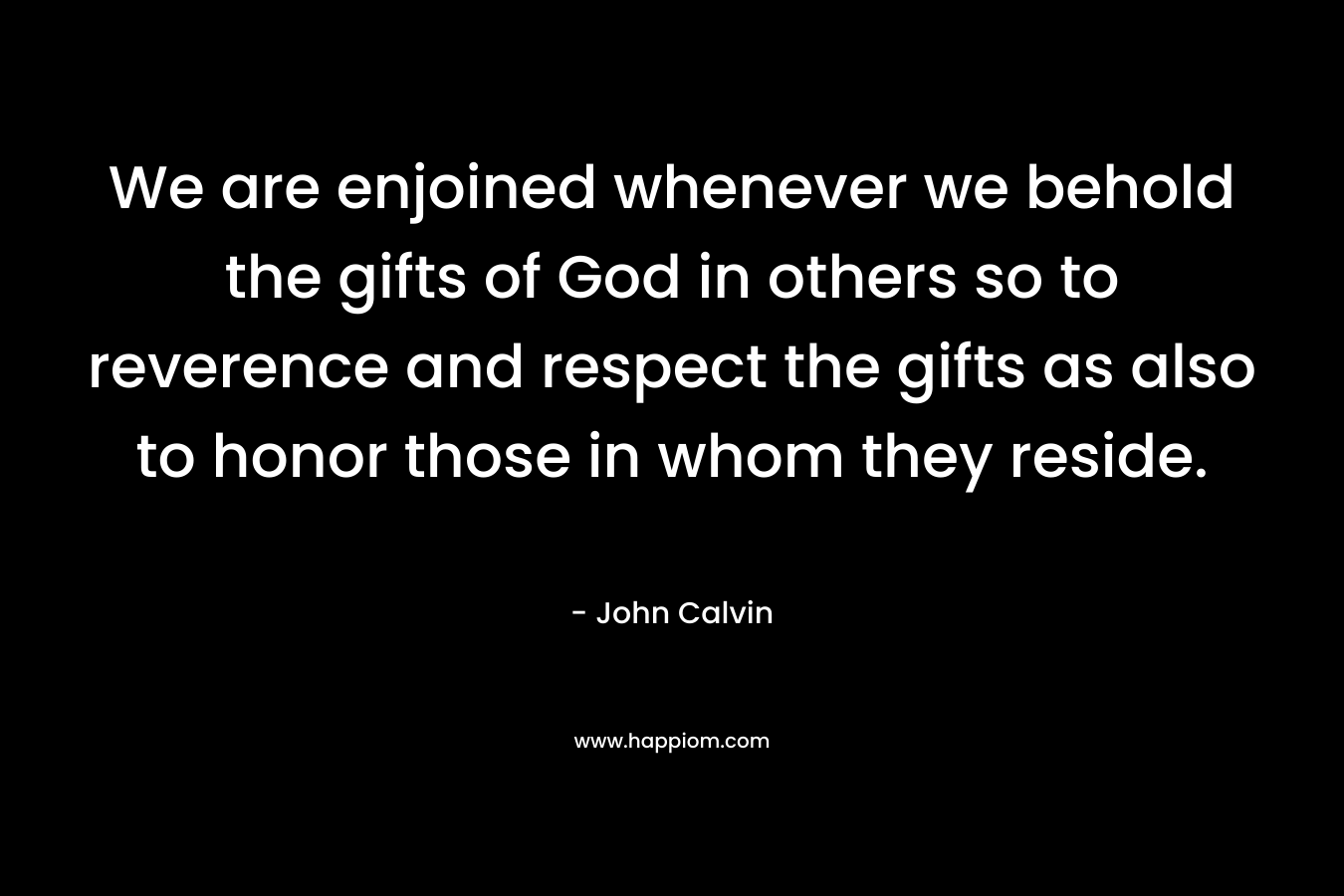 We are enjoined whenever we behold the gifts of God in others so to reverence and respect the gifts as also to honor those in whom they reside. – John Calvin