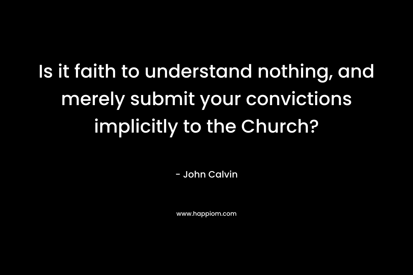 Is it faith to understand nothing, and merely submit your convictions implicitly to the Church?  – John Calvin