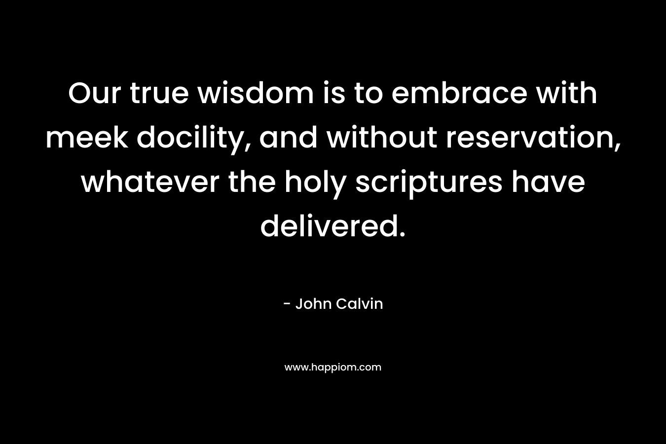 Our true wisdom is to embrace with meek docility, and without reservation, whatever the holy scriptures have delivered. – John Calvin