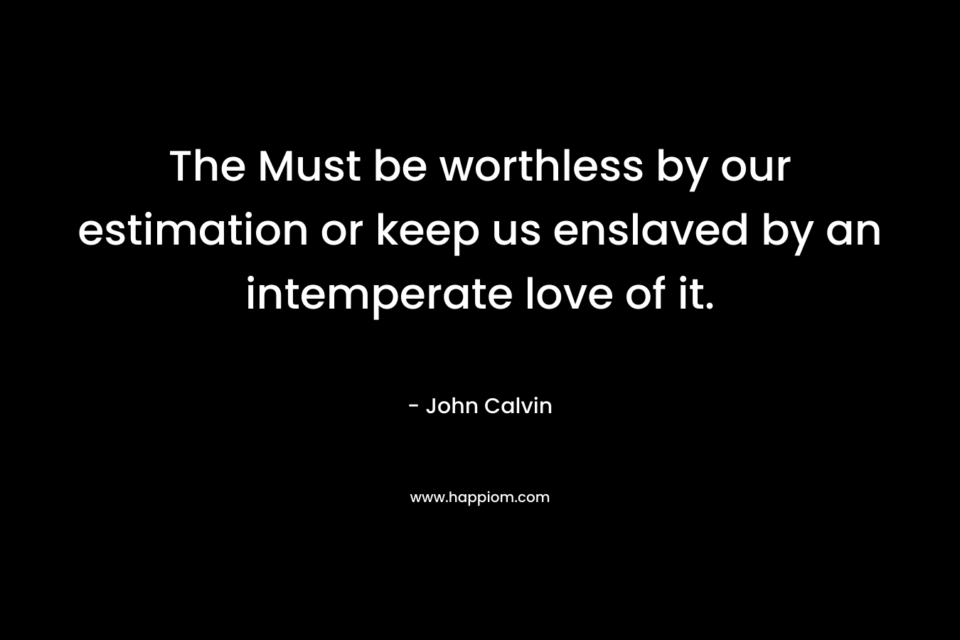 The Must be worthless by our estimation or keep us enslaved by an intemperate love of it.