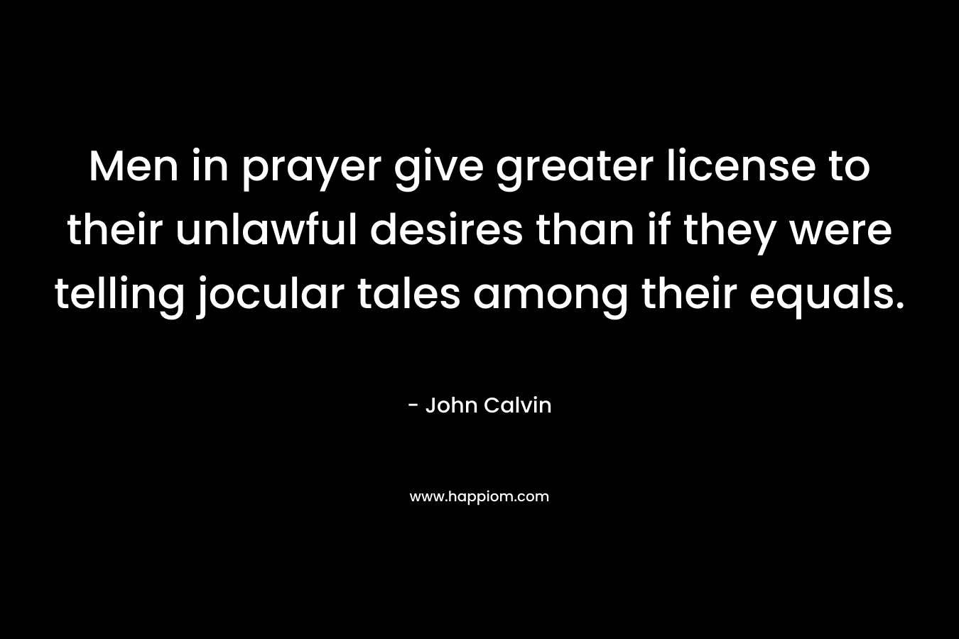 Men in prayer give greater license to their unlawful desires than if they were telling jocular tales among their equals. – John Calvin