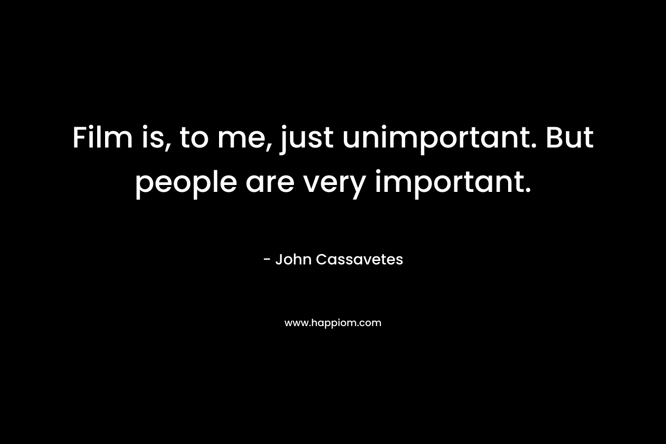 Film is, to me, just unimportant. But people are very important. – John Cassavetes