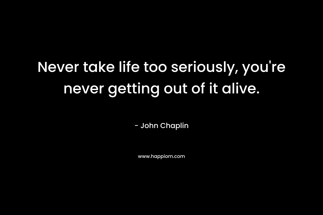 Never take life too seriously, you’re never getting out of it alive. – John Chaplin