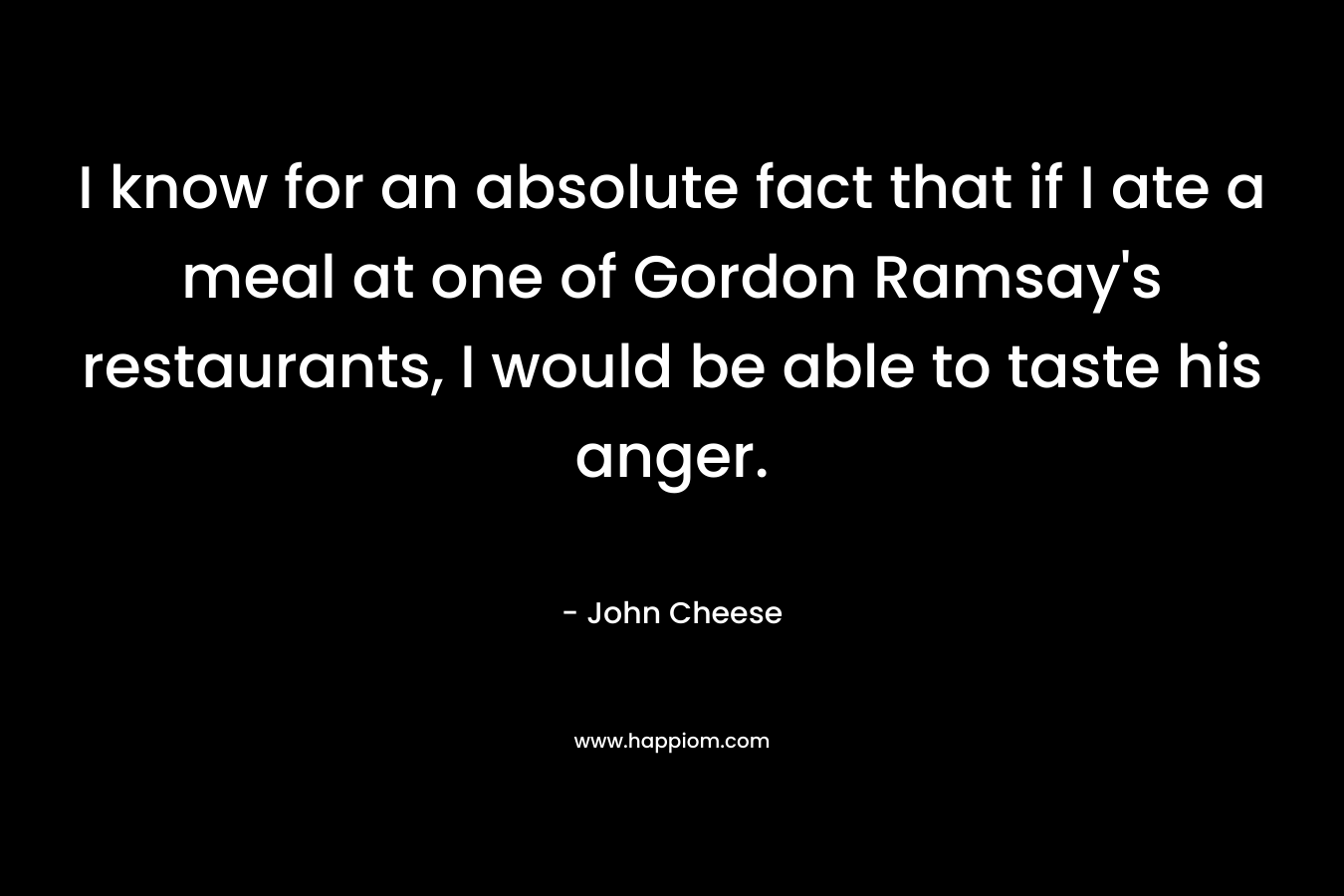 I know for an absolute fact that if I ate a meal at one of Gordon Ramsay's restaurants, I would be able to taste his anger.