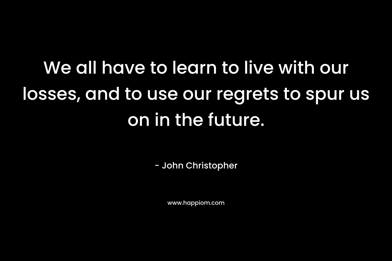 We all have to learn to live with our losses, and to use our regrets to spur us on in the future. – John Christopher