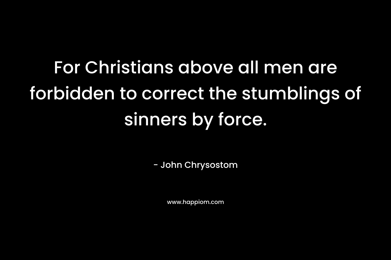 For Christians above all men are forbidden to correct the stumblings of sinners by force. – John Chrysostom