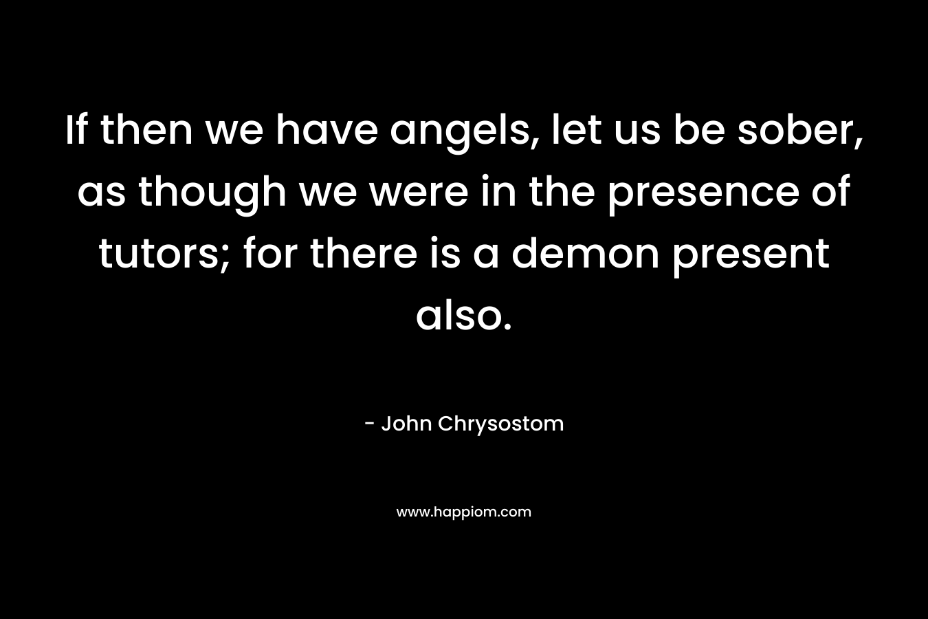 If then we have angels, let us be sober, as though we were in the presence of tutors; for there is a demon present also. – John Chrysostom