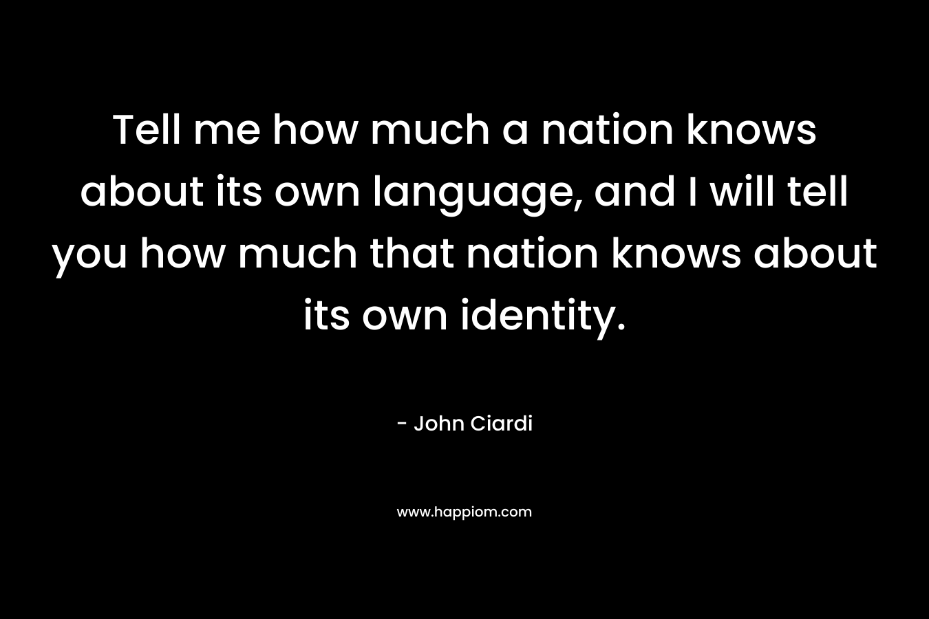 Tell me how much a nation knows about its own language, and I will tell you how much that nation knows about its own identity. – John Ciardi