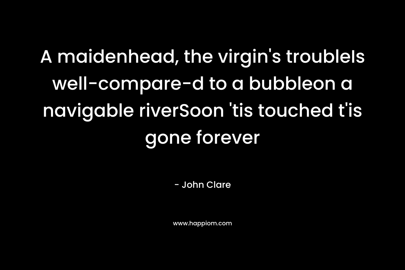 A maidenhead, the virgin's troubleIs well-compare-d to a bubbleon a navigable riverSoon 'tis touched t'is gone forever