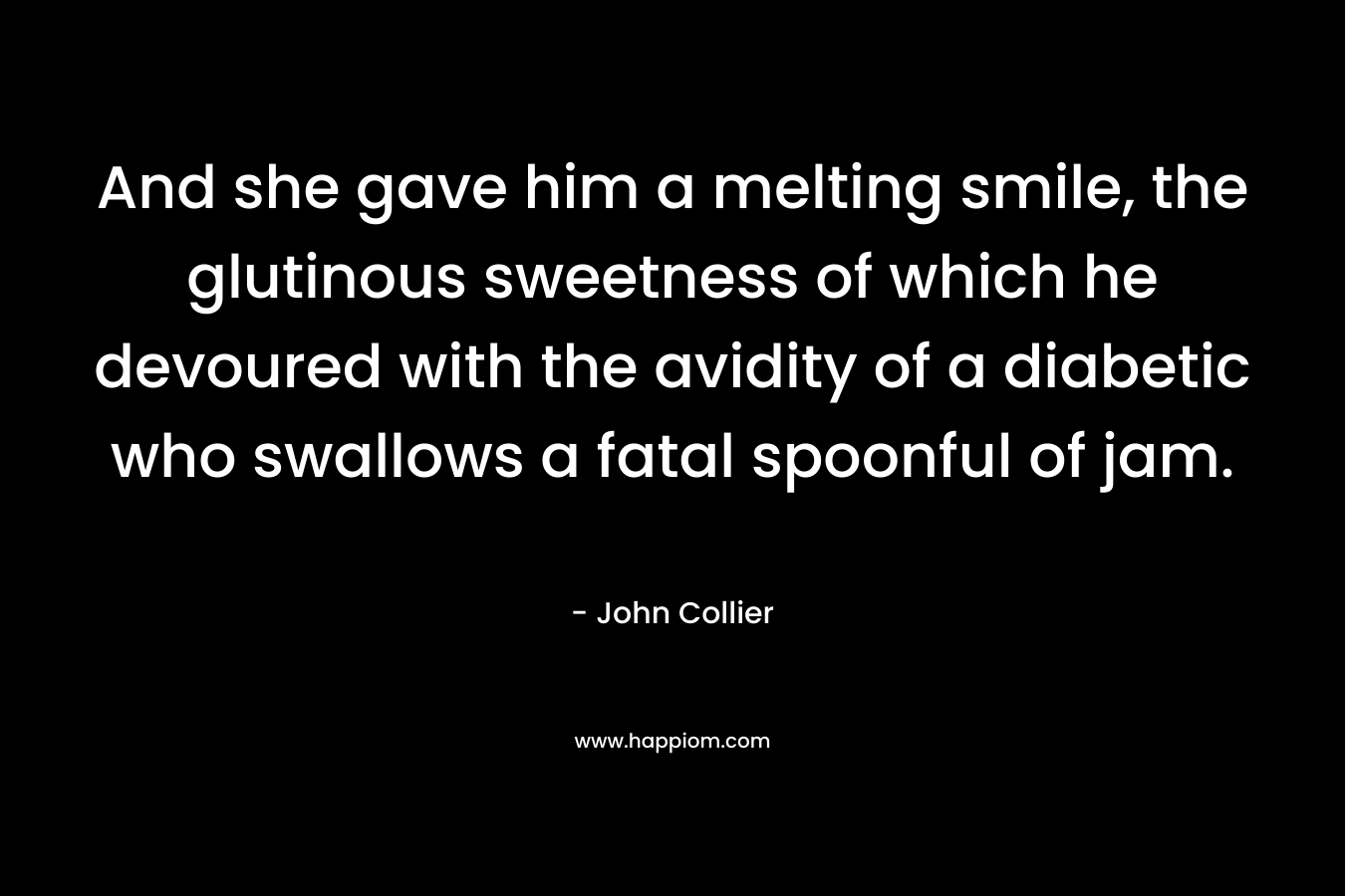 And she gave him a melting smile, the glutinous sweetness of which he devoured with the avidity of a diabetic who swallows a fatal spoonful of jam. – John Collier