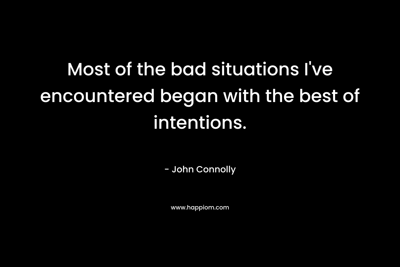 Most of the bad situations I’ve encountered began with the best of intentions. – John Connolly
