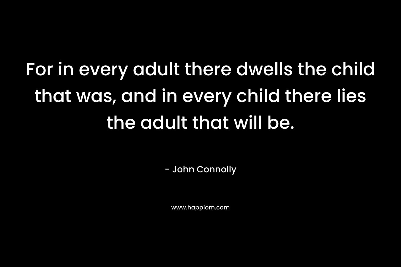 For in every adult there dwells the child that was, and in every child there lies the adult that will be. – John Connolly