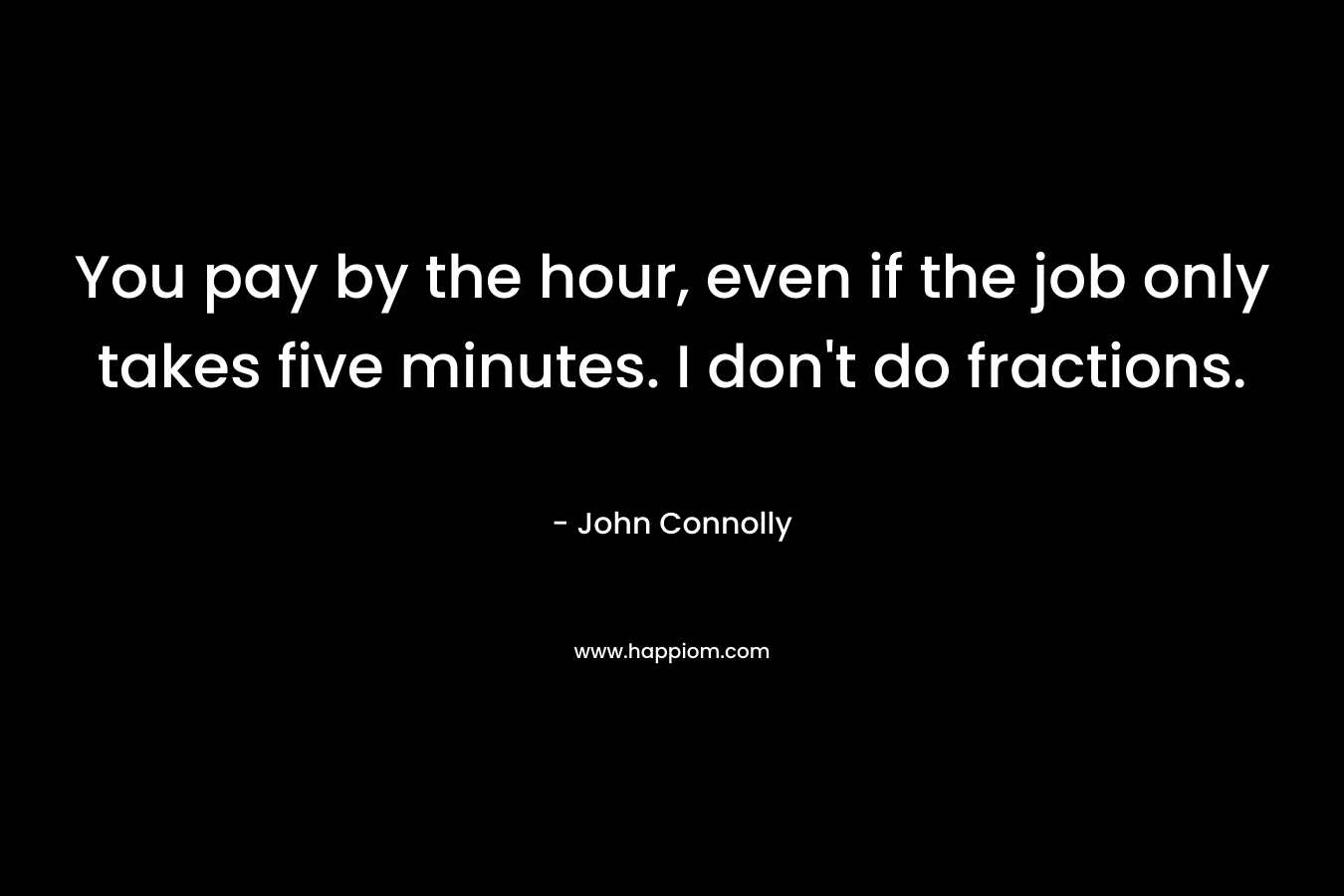 You pay by the hour, even if the job only takes five minutes. I don’t do fractions. – John Connolly