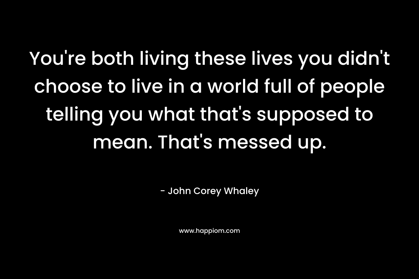 You’re both living these lives you didn’t choose to live in a world full of people telling you what that’s supposed to mean. That’s messed up. – John Corey Whaley